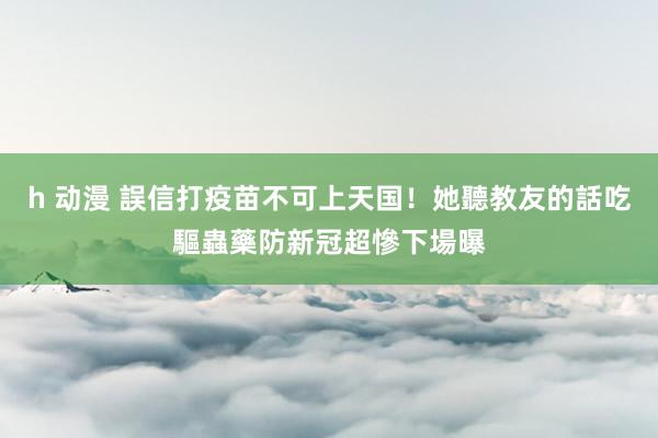 h 动漫 誤信打疫苗不可上天国！她聽教友的話吃驅蟲藥防新冠　超慘下場曝