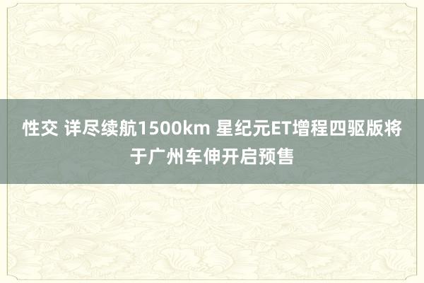 性交 详尽续航1500km 星纪元ET增程四驱版将于广州车伸开启预售