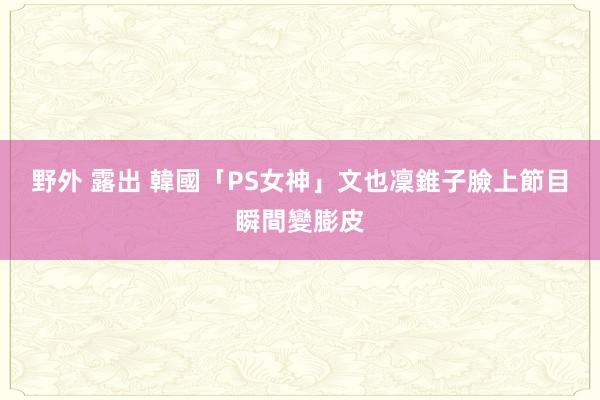 野外 露出 韓國「PS女神」文也凜　錐子臉上節目瞬間變膨皮