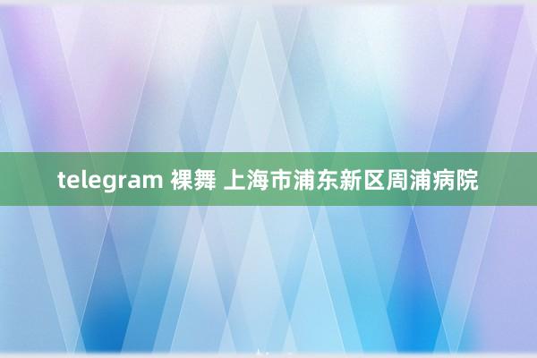 telegram 裸舞 上海市浦东新区周浦病院