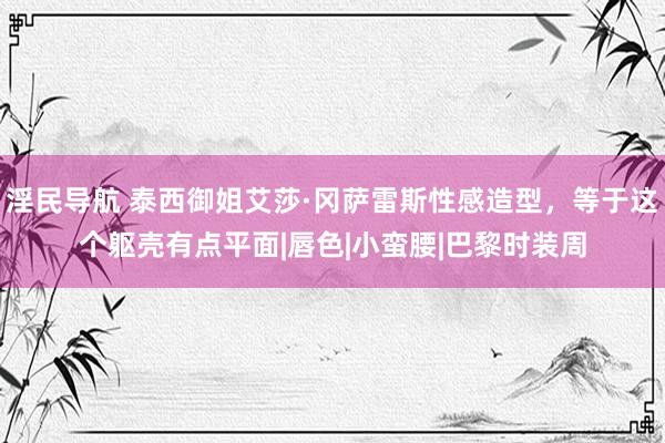 淫民导航 泰西御姐艾莎·冈萨雷斯性感造型，等于这个躯壳有点平面|唇色|小蛮腰|巴黎时装周