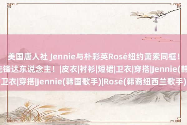 美国唐人社 Jennie与朴彩英Rosé纽约萧索同框！两个勇闯西洋圈儿的先锋达东说念主！|皮衣|衬衫|短裙|卫衣|穿搭|Jennie(韩国歌手)|Rosé(韩裔纽西兰歌手)