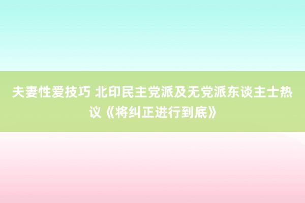 夫妻性爱技巧 北印民主党派及无党派东谈主士热议《将纠正进行到底》