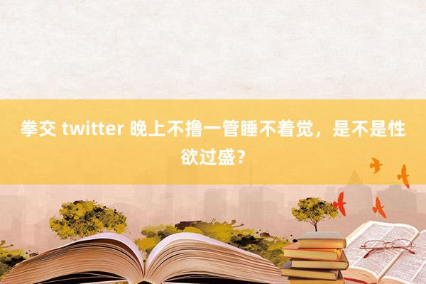 拳交 twitter 晚上不撸一管睡不着觉，是不是性欲过盛？